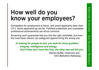 EMPLOYEESCREENING–DUEDILIGENCERESEARCH
How well do you
know your employees?
Competition for employment is fierce, and smart applicants tailor their
CV’s. Some applicants go too far. Falsified credentials and overstated
professional achievements are all too common.
Screening won't guarantee that you hire the right candidate, but even
the most basic checks can safeguard against hiring the wrong one.
In looking for people to hire, you look for three qualities:
integrity, intelligence and energy.
And if they don’t have the first, the other two will kill you.
Warren Buffet, Chairman and
CEO Berkshire Hathaway
 
