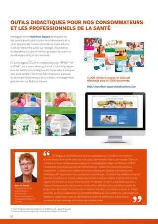 OUTILS DIDACTIQUES POUR NOS CONSOMMATEURS
ET LES PROFESSIONNELS DE LA SANTÉ
Notre plate-forme Nutrition Square développée à la
fois pour le grand public et pour les professionnels de la
santé propose des conseils alimentaires et des astuces
nutritionnelles entre autres sur l’énergie, l’hydratation,
les allergènes et d’autres thèmes qui aident à acquérir un
équilibre dans la façon de s’alimenter.
En outre, depuis 2012 et en collaboration avec l’UPDLF(4)
et
la VDVB(5)
, nous avons développé un kit d’outils didactiques
pour les diététiciens en Belgique afin de les aider à dialoguer
avec leurs patients. Des fiches éducatives pour expliquer
les principes fondamentaux de la nutrition, sont disponibles
gratuitement sur Nutrition Square.
+1.300 visiteurs uniques en 2015 ont
téléchargé plus de 7.000 documents.
http://nutrition-square.foodinaction.com
D’où vient mon
énergie?
Les calories des aliments viennent des nutriments énergétiques.
Les plus caloriques:
 Les graisses et les aliments gras
Les moins caloriques:
 L’eau (0 kcal) et les aliments riches en eau (ex. légumes)
Les calories,
mon énergie!
J’équilibre les apports et les dépenses énergétiques,
c’est la clé pour ma forme et ma vitalité!
✓ Je mange 3 repas par jour
✓ Je passe en mode «actif»!
© 2015
Encore plus de
Plaisir  d’équilibre sur
http://nutrition-square.foodinaction.com
NutritioN square
Protéines Matières
grasses
glucides
(dont sucres)
Fibres
1 g =
4 kcal
1 g =
4 kcal
1 g =
9 kcal
1 g =
2 kcal
Combien de repas un enfant doit-il prendre par jour?
Pourquoi ranger les écrans lorsque l’on passe à table?
Pourquoi est-ce essentiel de dormir assez pour ne pas prendre du poids?
Découvrez les repères qui rythment les repas, le jour et la nuit.
Encore plus de
Plaisir  d’Équilibre sur
http://nutrition-square.foodinaction.com
NUTRITION SQUARE Le jour je mange,
la nuit je dors
Manger et dormir,
ça s’équilibre!
Respecter les cycles d’éveil et de sommeil est essentiel pour le bon
développement de l’enfant, pour la santé des petits et des grands,
et même pour le contrôle du poids!
 Les repas doivent être suffisamment
espacés, pour ne pas occuper
constamment la digestion.
 Le corps récupère pendant ce moment
de détente, et recharge ses batteries!
 De nombreuses études rapportent
que le manque de sommeil est associé
à un risque plus élevé de développer
un excès de poids et une obésité.
L’éveil Le sommeil
Le saviez-vous?
Sauter un repas ne permet
généralement pas de manger
moins, car on compense en
mangeant plus au cours des repas
suivants, voire entre les repas!
Le saviez-vous?
Les recherches récentes montrent
qu’un manque de sommeil modifie
le comportement alimentaire,
avec une attirance plus
élevée pour les aliments
gras et/ou sucrés.
© 2016
4 repas,
c’est sacrément important!
Faut-il lui donner une
collation à 10h?
Elle est conseillée si le petit déjeuner a été pris très tôt
(avant 7 h) ou est insuffisant.
Dès le plus jeune âge, le repas est un moment clé « en copiant sur
les grands », pour assimiler les bonnes habitudes alimentaires.
Chez un enfant, en plus des 3 repas principaux de la journée
(matin, midi et soir), le goûter ou 4 heures pris à une heure
régulière est utile pour recharger les batteries, faire le plein de
vitamines et de calcium, mais aussi réduire le grignotage.
Les 4 repas de la journée
doivent permettre de couvrir
les besoins de l’enfant,
notamment pour :
✱ l’énergie
✱ le calcium
✱ le fer
✱ les graisses
Bien manger
pour bien grandir,
ça s’apprend!
Apprendre à bien manger à votre enfant est tout à fait compatible avec lui faire plaisir.
Encouragez-le très tôt à bien choisir ses aliments. Certains doivent être consommés de
façon privilégiée, et d’autres en plus petite quantité. Dans son apprentissage, l’important
est déjà de le familiariser très tôt avec le bon rythme, en organisant les repas de la journée,
sans oublier le goûter.
Parce que les enfants ne grandissent qu’une fois, voici 6 conseils pour lui donner des
repères qu’il gardera à l’âge adulte.
Réalisé à l’initiative de:
© 2014
+ + Une bonne hydratation
pour être au top!
Nous sommes faits de plus de 60% d’eau et, chaque jour, nous
perdons plus de 2 litres d’eau. Cette eau, nous la récupérons
dans les aliments et, surtout dans les boissons.
Pourquoi rester bien hydraté?
Bien s’alimenter,
c’est bien s’occuper
de soi!
Bien manger et boire, c’est bien s’occuper de soi, ce n’est pas si compliqué
et ça peut être fun. Alors, suivez le guide!
• Restez bien hydraté
• Colorez vos menus avec des fruits et légumes
• Invitez les céréales complètes à table
• Consommez des produits laitiers© 2014
Que boire?
• L’eau est la seule boisson
indispensable.
• Le café, le thé, la chicorée…
contribuent aussi à l’hydratation,
sans apporter de calories
superflues.
Pour les performances
physiques
Pour le
fonctionnement
du cerveau
Pour une
régulation
efficace de la
température
du corps
Pour bien éliminer
Faites le test!
Observez vos urines. Si elles
sont de couleur jaune (pâle
ou plus foncé), il est temps
de faire le plein d’eau!
Comment
savoir si
vous buvez
assez?
Allergies et
allergènes alimentaires:
de quoi parle-t-on?
Les allergènes sont des substances généralement inoffensives,
mais qui, chez les personnes allergiques, peuvent provoquer des
réactions d’hypersensibilité: irritations, gonflements, éruptions
cutanées, difficultés respiratoires, symptômes digestifs tels que
vomissements, ballonnements,…
Les principaux allergènes
alimentaires:
Apprenez à reconnaître les principaux allergènes alimentaires
pour continuer à vous régaler, tout en gardant le cap sur
l’équilibre alimentaire!
© 2015
Encore plus de
Plaisir  d’Équilibre sur
http://nutrition-square.foodinaction.com
NUTRITION SQUARE
Allergènes:
savourer l’équilibre
en toute transparence!
Une allergie alimentaire doit être diagnostiquée par un
médecin. La suppression de certains allergènes peut
également avoir des conséquences sur l’équilibre alimentaire,
n’hésitez pas à en parler avec un diététicien.
lait de vache lait de vache,
œufs, cacahuètes
(arachides)
légumes, fruits,
cacahuètes
(arachides), noix
Minéraux et
oligo-éléments:
de quoi s’agit-il?
Il s’agit de 15 éléments protecteurs qui doivent être
apportés par l’alimentation.
Calcium, magnésium, zinc… Il n’en faut que très peu,
mais leur importance est grande, pour les petits comme les grands.
Découvrez l’essentiel de ces éléments si essentiels!
© 2015
Encore plus de
Plaisir  d’équilibre sur
http://nutrition-square.foodinaction.com
NutritioN square
Les minéraux
 oligo-éléments,
des alliés à tout âge!
6 minéraux
Teneur 0,01% du poids corporel
9 oligo-éléments
Teneur 0,01% du poids corporel
Calcium Phosphore Magnésium
Sodium Chlore Potassium
Fer
Molybdène
Zinc
Chrome
Sélénium
Fluor
Cuivre Iode Manganèse
Premier repas de la journée, le petit-déjeuner se construit avec
du pain ou des céréales, un produit laitier, un fruit et une boisson.
Pour qu’il soit adapté aux besoins énergétiques de chacun,
c’est surtout la quantité de pain ou de céréales qui change.
Petit guide des portions.
Encore plus de
Plaisir  d’Équilibre sur
http://nutrition-square.foodinaction.com
NUTRITION SQUARE Le petit-déjeuner
sur mesure
Les atouts
d’un bon petit-déjeuner
Après une nuit de jeûne, les réserves de glucides (dans
les muscles et le foie) sont à plat, et l’hydratation au
plus bas. C’est encore plus vrai chez l’enfant, dont les
réserves sont plus faibles que celles de l’adulte.
Pour recharger les batteries, une source d’énergie
glucidique venant des céréales est idéale. Et c’est aussi
le moment de se réhydrater!
© 2016
Le petit-déjeuner,
c’est bon pour les petits
et les grands!
Il permet:
 d’avoir de l’énergie
pour bouger et travailler
 d’être attentif en classe
 d’éviter de grignoter
le matin
En Belgique, les diététiciens sont les spécialistes par excellence en matière
d’alimentation et de santé mais aussi de (sous-)alimentation liée à une maladie. Dans ce
contexte, la Vlaamse Beroepsvereniging van Voedingsdeskundigen en Diëtisten (VBVD,
l’association des professionnels de l’alimentation et diététiciens flamands) propose
notamment un soutien via l’édition de la revue Voeding en Diëtetiek (Alimentation et
Diététique) et l’organisation de symposiums scientifiques. On attend des diététiciens qu’ils
donnent au patient un conseil indépendant et bien fondé en matière d’alimentation et de
régime alimentaire, ce à quoi il faut associer un style de vie sain. La durabilité, qui est ici
l’approche responsable des aliments via des choix délibérés ainsi que des procédés de
préparation et conseils de conservation adaptés, est dans ce contexte un point de départ
essentiel. Les fiches éducatives du kit d’outils didactiques pour diététiciens développé par
Nestlé en collaboration avec la VBVD peuvent aider les diététiciens à faire passer
au patient le bon message alimentaire de manière claire.
Rian van Schalk
Présidente du conseil
d’administration
de la Vlaamse
Beroepsvereniging van
Voedingsdeskundigen en
Diëtisten
(4)
Union Professionnelle des Diplômés en Diététique de Langue Française.
(5)
Vlaamse Beroepsvereniging van Voedingsdeskundigen en Diëtisten.
12
 