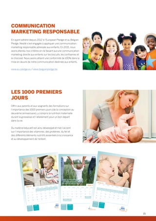COMMUNICATION
MARKETING RESPONSABLE
En ayant adhéré depuis 2012 à l’European Pledge et au Belgian
Pledge, Nestlé s’est engagée à appliquer une communication
marketing responsable adressée aux enfants. En 2015, nous
avons étendu nos critères en ne faisant aucune communication
marketing directe aux enfants sur les biscuits, les confiseries et
le chocolat. Nous avons atteint une conformité de 100% dans la
mise en œuvre de notre communication destinée aux enfants.
www.eu-pledge.eu / www.belgianpledge.be
LES 1000 PREMIERS
JOURS
Offrir aux parents et aux soignants des formations sur
l’importance des 1000 premiers jours (de la conception au
deuxième anniversaire), y compris la nutrition maternelle
durant la grossesse et l’allaitement pour un bon départ
dans la vie.
Du matériel éducatif est ainsi développé et met l’accent
sur l’importance des vitamines, des protéines, du fer et
des différents éléments nutritifs essentiels à la croissance
et au développement de l’enfant.
Février 2017
Avril 2017
lu ma me je ve sa di
1 2 3 4 5
6 7 8 9 10 11 12
13 14 15 16 17 18 19
20 21 22 23 24 25 26
27 28
lu ma me je ve sa di
1 2
3 4 5 6 7 8 9
10 11 12 13 14 15 16
17 18 19 20 21 22 23
24 25 26 27 28 29 30
Mars 2017 9
10
11
12
13
1
2
3
4
5
6
7
8
9
10
11
12
13
14
15
16
17
18
19
20
21
22
23
24
25
26
27
28
29
30
31
MARDI
MERCREDI JEUDI VENDREDI
SAMEDI
DIMANCHE
LUNDI
Durant leurs 1000 premiers jours,
les bébés gagnent en moyenne
2 cm chaque mois.
Janvier 2017 Mars 2017
lu ma me je ve sa di
1
2 3 4 5 6 7 8
9 10 11 12 13 14 15
16 17 18 19 20 21 22
23 24 25 26 27 28 29
30 31
lu ma me je ve sa di
1 2 3 4 5
6 7 8 9 10 11 12
13 14 15 16 17 18 19
20 21 22 23 24 25 26
27 28 29 30 31
Février 2017
5
6
7
8
9
1 2 3 4 5
6 7 8 9 10 11 12
13 14 15 16 17 18 19
20 21 22 23 24 25 26
27 28
MARDI MERCREDI JEUDI VENDREDI SAMEDI DIMANCHELUNDI
Durant les 1000 premiers jours
les bébés grandissent davantage
que durant le reste de leur vie.
Décembre 2016
Février 2017
lu ma me je ve sa di
1 2 3 45 6 7 8 9 10 1112 13 14 15 16 17 1819 20 21 22 23 24 2526 27 28 29 30 31
lu ma me je ve sa di
1 2 3 4 56 7 8 9 10 11 1213 14 15 16 17 18 1920 21 22 23 24 25 2627 28
Janvier 2017LUNDI
MARDI
MERCREDI
JEUDI
VENDREDI
SAMEDI
DIMANCHE
1
2
3
4
5
6
7
8
9
10
11
12
13
14
15
16
17
18
19
20
21
22
23
24
25
26
27
28
29
30
31
52
1
2
3
4
5
Un enfant apprend jusqu’à 900 mots
avant l’âge de 3 ans.
15
 