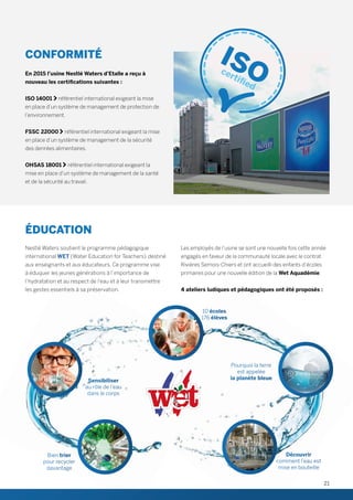 CONFORMITÉ
 
En 2015 l’usine Nestlé Waters d’Etalle a reçu à
nouveau les certifications suivantes :
 
ISO 14001  référentiel international exigeant la mise
en place d’un système de management de protection de
l’environnement.
FSSC 22000  référentiel international exigeant la mise
en place d’un système de management de la sécurité
des denrées alimentaires.
OHSAS 18001  référentiel international exigeant la
mise en place d’un système de management de la santé
et de la sécurité au travail.
ÉDUCATION
 
Nestlé Waters soutient le programme pédagogique
international WET (Water Education for Teachers)  destiné
aux enseignants et aux éducateurs. Ce programme vise
à éduquer les jeunes générations à l’importance de
l’hydratation et au respect de l’eau et à leur transmettre
les gestes essentiels à sa préservation.
Les employés de l’usine se sont une nouvelle fois cette année
engagés en faveur de la communauté locale avec le contrat
Rivières Semois-Chiers et ont accueilli des enfants d’écoles
primaires pour une nouvelle édition de la Wet Aquadémie.
4 ateliers ludiques et pédagogiques ont été proposés :
10 écoles
176 élèves
Pourquoi la terre
est appelée
la planète bleue
Découvrir
comment l’eau est
mise en bouteille
Bien trier
pour recycler
davantage
Sensibiliser
au rôle de l’eau
dans le corps
21
 