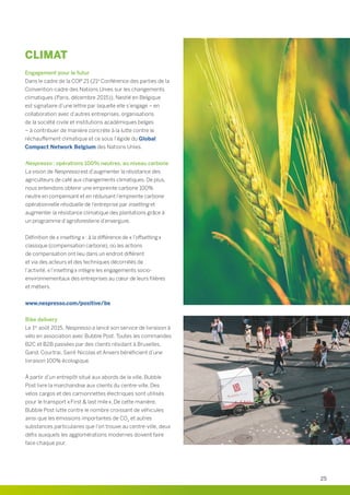 CLIMAT
Engagement pour le futur
Dans le cadre de la COP 21 (21e
Conférence des parties de la
Convention-cadre des Nations Unies sur les changements
climatiques (Paris, décembre 2015)), Nestlé en Belgique
est signataire d’une lettre par laquelle elle s’engage – en
collaboration avec d’autres entreprises, organisations
de la société civile et institutions académiques belges
– à contribuer de manière concrète à la lutte contre le
réchauffement climatique et ce sous l’égide du Global
Compact Network Belgium des Nations Unies.
Nespresso : opérations 100% neutres, au niveau carbone
La vision de Nespresso est d’augmenter la résistance des
agriculteurs de café aux changements climatiques. De plus,
nous entendons obtenir une empreinte carbone 100%
neutre en compensant et en réduisant l’empreinte carbone
opérationnelle résiduelle de l’entreprise par insetting et
augmenter la résistance climatique des plantations grâce à
un programme d’agroforesterie d’envergure.
Définition de « insetting » : à la différence de « l’offsetting »
classique (compensation carbone), où les actions
de compensation ont lieu dans un endroit différent
et via des acteurs et des techniques décorrélés de
l’activité, « l’insetting » intègre les engagements socio-
environnementaux des entreprises au cœur de leurs filières
et métiers.
www.nespresso.com/positive/be
Bike delivery
Le 1er
août 2015, Nespresso a lancé son service de livraison à
vélo en association avec Bubble Post. Toutes les commandes
B2C et B2B passées par des clients résidant à Bruxelles,
Gand, Courtrai, Saint-Nicolas et Anvers bénéficient d’une
livraison 100% écologique.
À partir d’un entrepôt situé aux abords de la ville, Bubble
Post livre la marchandise aux clients du centre-ville. Des
vélos cargos et des camionnettes électriques sont utilisés
pour le transport « First  last mile ». De cette manière,
Bubble Post lutte contre le nombre croissant de véhicules
ainsi que les émissions importantes de CO2
et autres
substances particulaires que l’on trouve au centre-ville, deux
défis auxquels les agglomérations modernes doivent faire
face chaque jour.
25
 