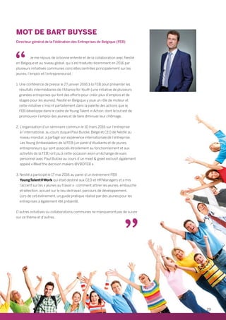 Je me réjouis de la bonne entente et de la collaboration avec Nestlé
en Belgique et au niveau global, qui s’est traduite récemment en 2016 par
plusieurs initiatives communes concrètes centrées principalement sur les
jeunes, l’emploi et l’entrepreneuriat :
1. Une conférence de presse le 27 janvier 2016 à la FEB pour présenter les
résultats intermédiaires de l’Alliance for Youth (une initiative de plusieurs
grandes entreprises qui font des efforts pour créer plus d’emplois et de
stages pour les jeunes). Nestlé en Belgique y joue un rôle de moteur et
cette initiative s’inscrit parfaitement dans la palette des actions que la
FEB développe dans le cadre de Young Talent in Action, dont le but est de
promouvoir l’emploi des jeunes et de faire diminuer leur chômage.
2. L’organisation d’un séminaire commun le 10 mars 2016 sur l’entreprise
à l’international, au cours duquel Paul Bulcke, Belge et CEO de Nestlé au
niveau mondial, a partagé son expérience internationale de l’entreprise.
Les Young Ambassadors de la FEB (un panel d’étudiants et de jeunes
entrepreneurs qui sont associés étroitement au fonctionnement et aux
activités de la FEB) ont pu à cette occasion avoir un échange de vues
personnel avec Paul Bulcke au cours d’un meet  greet exclusif, également
appelé « Meet the decision makers @VBOFEB ».
3. Nestlé a participé le 17 mai 2016 au panel d’un événement FEB
YoungTalent@Work qui était destiné aux CEO et HR Managers et a mis
l’accent sur les « jeunes au travail » : comment attirer les jeunes, embauche
et sélection, accueil sur le lieu de travail, parcours de développement.
Lors de cet événement, un guide pratique réalisé par des jeunes pour les
entreprises a également été présenté.
D’autres initiatives ou collaborations communes ne manqueront pas de suivre
sur ce thème et d’autres.
Directeur général de la Fédération des Entreprises de Belgique (FEB)
MOT DE BART BUYSSE
29
 
