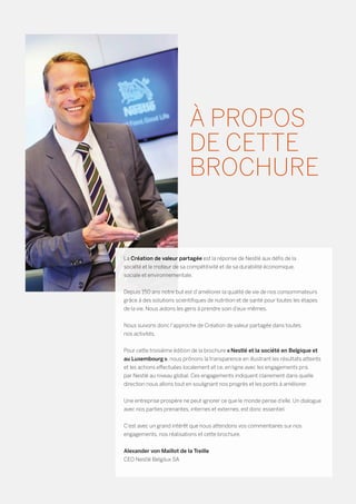La Création de valeur partagée est la réponse de Nestlé aux défis de la
société et le moteur de sa compétitivité et de sa durabilité économique,
sociale et environnementale.
Depuis 150 ans notre but est d’améliorer la qualité de vie de nos consommateurs
grâce à des solutions scientifiques de nutrition et de santé pour toutes les étapes
de la vie. Nous aidons les gens à prendre soin d’eux-mêmes.
Nous suivons donc l’approche de Création de valeur partagée dans toutes
nos activités.
Pour cette troisième édition de la brochure « Nestlé et la société en Belgique et
au Luxembourg », nous prônons la transparence en illustrant les résultats atteints
et les actions effectuées localement et ce, en ligne avec les engagements pris
par Nestlé au niveau global. Ces engagements indiquent clairement dans quelle
direction nous allons tout en soulignant nos progrès et les points à améliorer.
Une entreprise prospère ne peut ignorer ce que le monde pense d’elle. Un dialogue
avec nos parties prenantes, internes et externes, est donc essentiel.
C’est avec un grand intérêt que nous attendons vos commentaires sur nos
engagements, nos réalisations et cette brochure.
Alexander von Maillot de la Treille
CEO Nestlé Belgilux SA
À PROPOS
DE CETTE
BROCHURE
 