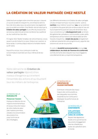 LA CRÉATION DE VALEUR PARTAGÉE CHEZ NESTLÉ
Cette brochure souligne notre conviction que pour s’assurer
un succès durable et à long terme, une entreprise doit à la
fois créer de la valeur pour ses actionnaires mais également
pour la société tout entière. Chez Nestlé, cela se traduit par la
Création de valeur partagée et une offre de produits et de
services qui aident les personnes à améliorer leur qualité de
vie, leur santé et leur bien-être.
À l’origine, Henri Nestlé, fondateur de notre entreprise, a voulu
sauver la vie de l’enfant d’un voisin. Grâce à son invention, la
farine lactée, il contribua déjà à réduire la mortalité infantile
au 19e
siècle.
Aujourd’hui encore, nous continuons à aider les
consommateurs à prendre soin d’eux-mêmes et de leur
famille.
Les différents domaines où la Création de valeur partagée
a le plus d’impact sont pour nous les suivants : outre la
nutrition, nous mettons l’accent sur l’eau, car sa rareté est
un problème très grave dans de nombreux pays et l’eau est
tout simplement le pivot de la sécurité alimentaire. Nous
nous concentrons sur le développement rural, car le bien-
être général des cultivateurs, communautés rurales, petits
entrepreneurs et fournisseurs est indissociable de notre
réussite à long terme. L’emploi des jeunes est également
un élément essentiel de notre programme et y apporter des
solutions est une de nos priorités.
En outre, la durabilité environnementale ainsi que nos
collaborateurs, les droits de l’homme et la conformité
sont des domaines dans lesquels nous nous engageons
concrètement et dans un esprit de transparence.
Notre démarche de Création de
valeur partagée répond à trois
niveaux d’exigence qui orientent
l’ensemble des actions et qui touchent
tous les métiers de l’entreprise.
LE NIVEAU DE LA
DURABILITÉ
Préserver l’avenir
Implique la réduction de nos
impacts environnementaux
et sociaux à tous les niveaux
de notre chaîne de valeur
(des matières premières
utilisées à la consommation
des produits finis,
jusqu’à la fin de vie
des emballages).
LE NIVEAU DE LA
CRÉATION DE
VALEUR PARTAGÉE
Contribuer à résoudre des enjeux
majeurs des communautés au
sein desquelles nous sommes
implantés tout en continuant à
développer les performances de
l’entreprise.
LE NIVEAU DE LA
CONFORMITÉ
Lois, principes
professionnels,
codes de conduite
Respect des législations
locales ainsi que de tous les
documents d’engagement
internes à Nestlé pour
toutes ses opérations dans
le monde.
4
 