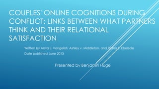 COUPLES' ONLINE COGNITIONS DURING
CONFLICT: LINKS BETWEEN WHAT PARTNERS
THINK AND THEIR RELATIONAL
SATISFACTION
Written by Anita L. Vangelisti, Ashley v. Middleton, and Diana S. Ebersole
Date published June 2013
Presented by Benjamin Huge
 