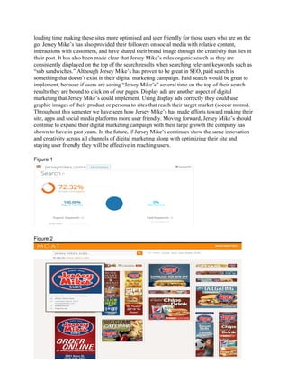 loading time making these sites more optimised and user friendly for those users who are on the 
go. Jersey Mike’s has also provided their followers on social media with relative content, 
interactions with customers, and have shared their brand image through the creativity that lies in 
their post. It has also been made clear that Jersey Mike’s rules organic search as they are 
consistently displayed on the top of the search results when searching relevant keywords such as 
“sub sandwiches.” Although Jersey Mike’s has proven to be great in SEO, paid search is 
something that doesn’t exist in their digital marketing campaign. Paid search would be great to 
implement, because if users are seeing “Jersey Mike’s” several time on the top of their search 
results they are bound to click on of our pages. Display ads are another aspect of digital 
marketing that Jersey Mike’s could implement. Using display ads correctly they could use 
graphic images of their product or persona to sites that reach their target market (soccer moms). 
Throughout this semester we have seen how Jersey Mike’s has made efforts toward making their 
site, apps and social media platforms more user friendly. Moving forward, Jersey Mike’s should 
continue to expand their digital marketing campaign with their large growth the company has 
shown to have in past years. In the future, if Jersey Mike’s continues show the same innovation 
and creativity across all channels of digital marketing along with optimizing their site and 
staying user friendly they will be effective in reaching users.  
 
Figure 1  
 
 
Figure 2 
 
 
 
 
 
 
 
 