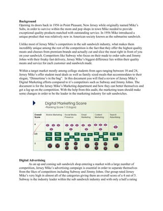 Background 
Opening its doors back in 1956 in Point Pleasant, New Jersey while originally named Mike’s 
Subs, in order to survive within the mom and pop shops in town Mike needed to provide 
exceptional quality products matched with outstanding service. In 1956 Mike introduced a 
unique product that was relatively new in American society known as the submarine sandwich.  
 
Unlike most of Jersey Mike’s competitors in the sub sandwich industry, what makes them 
incredibly unique among the rest of the competition is the fact that they offer the highest quality 
meats and cheeses from premium brands and actually cut and slice the meat right in front of you 
on your sandwich. Competitors like Subway who focus on their made to order subs and Jimmy 
Johns with their freaky fast delivery, Jersey Mike’s biggest difference lies within their quality 
meats and service for each customer and sandwich made. 
 
Within a target market mostly among college students from ages ranging between 18 and 24, 
Jersey Mike’s offer student meal deals as well as family sized meals that accommodates to their 
slogan, “Dinnertime’s in the bag”.  In this document you will find a review of Jersey Mike’s 
Digital Marketing efforts compared to it’s competitors such as Subway and Jimmy Johns. The 
document is for the Jersey Mike’s Marketing department and how they can better themselves and 
get a leg up on the competition. With the help from this audit, the marketing team should make 
some changes in order to be the leader in the marketing industry for sub sandwiches.  
 
Digital Advertising 
As an up and coming sub sandwich shop entering a market with a large number of 
competition, Jersey Mike’s advertising campaign is essential in order to separate themselves 
from the likes of competitors including Subway and Jimmy Johns. Our group rated Jersey 
Mike’s very high in almost all of the categories giving them an overall score of a 4 out of 5. 
Subway is the industry leader within the sub sandwich industry and with only a half a rating 
 
 
 
 
 
 