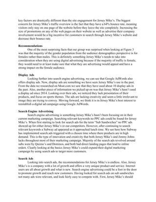 key factors are drastically different than the site engagement for Jersey Mike’s. The biggest 
concern for Jersey Mike’s traffic overview is the fact that they have a 64% bounce rate, meaning 
visitors only stay on one page of the website before they leave the site completely. Increasing the 
size of promotions on any of the web pages on their website as well as advertise their company 
involvement would be a big incentive for customers to search through Jersey Mike’s website and 
decrease their bounce rate.  
 
Recommendations 
One of the most surprising facts that our group was surprised when looking at Figure 3 
was that the majority of the gender population from the audience demographics perspective is for 
females rather than males. This is definitely something Jersey Mike’s needs to take into 
consideration when they are using digital advertising because if the majority of traffic is female, 
they would need to at least make sure that what they are advertising would appeal and have a 
strong impact on the female audience.  
 
Display Ads 
Looking further into search engine advertising, we can see that Google AdWords also 
offers display ads. Now, display ads are something we have seen Jersey Mike’s use in the past. 
From the data we researched on Moat.com we saw that they have used about 10 display ads in 
the past. Also, another piece of information we picked up on was that Jersey Mike’s hasn’t used 
a display ad since 2014. Looking over their ads, we noticed they lack presentation of their 
products, and focus on sports themes. The ads are lacking creativity and seem a little irrelevant to 
image they are trying to convey. Moving forward, we think it is in Jersey Mike’s best interest to 
reestablish a digital ad campaign using Google AdWords. 
 
Search Engine Advertising  
Search engine advertising is something Jersey Mike’s hasn’t been focusing on in their 
current marketing campaign. Searching relevant keywords no PPC ads could be found for Jersey 
Mike’s. When first starting to look for search ads for the term “Sub Sandwiches” no PPC ads 
showed up for either Jersey Mike’s or our competitors. However, after continuing to search 
relevant keywords a Subway ad appeared as it approached lunch time. We see here how Subway 
has implemented search ads triggered with a chosen time where there products are in high 
demand. This is the type of innovation and creativity that both Jersey Mike’s and Jimmy Johns 
lacks throughout most of their marketing campaign. Majority of the search ads revolved around 
subs were by Quizno’s and Dominos, and both had direct landing pages that lead to online 
orders. Clearly looking at the basics Jersey Mike’s could expand their digital marketing 
campaign by using search ads to target more customers. 
 
Search Ads 
Looking into search ads, the recommendations for Jersey Mike’s is endless. Also, Jersey 
Mike’s is a company with a lot of growth and offers a very unique product and service. Internet 
users are all about growth and what is new. Search engine advertising could be a foot in the door 
to promote growth and reach new customers. Having looked for search ads on sub sandwiches 
not many ads were relevant, and look fairly easy to compete with. First, Jersey Mike’s should 
 
 
 
 
 
 