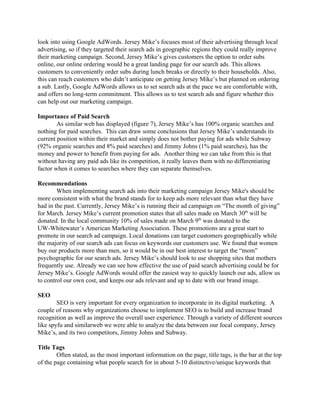 look into using Google AdWords. Jersey Mike’s focuses most of their advertising through local 
advertising, so if they targeted their search ads in geographic regions they could really improve 
their marketing campaign. Second, Jersey Mike’s gives customers the option to order subs 
online, our online ordering would be a great landing page for our search ads. This allows 
customers to conveniently order subs during lunch breaks or directly to their households. Also, 
this can reach customers who didn’t anticipate on getting Jersey Mike’s but planned on ordering 
a sub. Lastly, Google AdWords allows us to set search ads at the pace we are comfortable with, 
and offers no long­term commitment. This allows us to test search ads and figure whether this 
can help out our marketing campaign. 
 
Importance of Paid Search 
As similar web has displayed (figure 7), Jersey Mike’s has 100% organic searches and 
nothing for paid searches.  This can draw some conclusions that Jersey Mike’s understands its 
current position within their market and simply does not bother paying for ads while Subway 
(92% organic searches and 8% paid searches) and Jimmy Johns (1% paid searches), has the 
money and power to benefit from paying for ads.  Another thing we can take from this is that 
without having any paid ads like its competition, it really leaves them with no differentiating 
factor when it comes to searches where they can separate themselves. 
 
Recommendations 
When implementing search ads into their marketing campaign Jersey Mike's should be 
more consistent with what the brand stands for to keep ads more relevant than what they have 
had in the past. Currently, Jersey Mike’s is running their ad campaign on “The month of giving” 
for March. Jersey Mike’s current promotion states that all sales made on March 30​th​
 will be 
donated. In the local community 10% of sales made on March 9​th​
 was donated to the 
UW­Whitewater’s American Marketing Association. These promotions are a great start to 
promote in our search ad campaign. Local donations can target customers geographically while 
the majority of our search ads can focus on keywords our customers use. We found that women 
buy our products more than men, so it would be in our best interest to target the “mom” 
psychographic for our search ads. Jersey Mike’s should look to use shopping sites that mothers 
frequently use. Already we can see how effective the use of paid search advertising could be for 
Jersey Mike’s. Google AdWords would offer the easiest way to quickly launch our ads, allow us 
to control our own cost, and keeps our ads relevant and up to date with our brand image. 
 
SEO 
SEO is very important for every organization to incorporate in its digital marketing.  A 
couple of reasons why organizations choose to implement SEO is to build and increase brand 
recognition as well as improve the overall user experience. Through a variety of different sources 
like spyfu and similarweb we were able to analyze the data between our focal company, Jersey 
Mike’s, and its two competitors, Jimmy Johns and Subway. 
   
Title Tags 
Often stated, as the most important information on the page, title tags, is the bar at the top 
of the page containing what people search for in about 5­10 distinctive/unique keywords that 
 
 
 
 
 
 