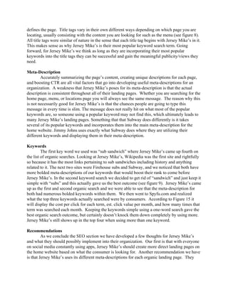 defines the page.  Title tags vary in their own different ways depending on which page you are 
locating, usually consisting with the content you are looking for such as the menu (see figure 8). 
All title tags were similar of nature in the sense that each title tag begins with Jersey Mike’s in it. 
This makes sense as why Jersey Mike’s is their most popular keyword search term. Going 
forward, for Jersey Mike’s we think as long as they are incorporating their most popular 
keywords into the title tags they can be successful and gain the meaningful publicity/views they 
need. 
  
Meta­Description 
Accurately summarizing the page’s content, creating unique descriptions for each page, 
and boosting CTR are all vital factors that go into developing useful meta­descriptions for an 
organization.  A weakness that Jersey Mike’s poses for its meta­description is that the actual 
description is consistent throughout all of their landing pages.  Whether you are searching for the 
home page, menu, or locations page you will always see the same message.  The reason why this 
is not necessarily good for Jersey Mike’s is that the chances people are going to type this 
message in every time is slim. The message does not really hit on what most of the popular 
keywords are, so someone using a popular keyword may not find this, which ultimately leads to 
many Jersey Mike’s landing pages. Something that that Subway does differently is it takes 
several of its popular keywords and incorporates them into the main meta­description for the 
home website. Jimmy Johns uses exactly what Subway does where they are utilizing their 
different keywords and displaying them in their meta­description. 
  
Keywords 
The first key word we used was “sub sandwich” where Jersey Mike’s came up fourth on 
the list of organic searches. Looking at Jersey Mike’s, Wikipedia was the first site and rightfully 
so because it has the most links pertaining to sub sandwiches including history and anything 
related to it. The next two sites were Firehouse subs and Subway, and we noticed that both have 
more bolded meta­descriptions of our keywords that would boost their rank to come before 
Jersey Mike’s. In the second keyword search we decided to get rid of “sandwich” and just keep it 
simple with “subs” and this actually gave us the best outcome (see figure 9).  Jersey Mike’s came 
up as the first and second organic search and we were able to see that the meta­description for 
both had numerous bolded keywords within them.  We then went to Spyfu.com and realized 
what the top three keywords actually searched were by consumers.  According to Figure 15 it 
will display the cost per click for each term, est. click value per month, and how many times that 
term was searched each month.  Keeping the keywords simple using a one­word search gave the 
best organic search outcome, but certainly doesn’t knock them down completely by using more. 
Jersey Mike’s still shows up in the top four when using more than one keyword. 
  
Recommendations 
As we conclude the SEO section we have developed a few thoughts for Jersey Mike’s 
and what they should possibly implement into their organization.  Our first is that with everyone 
on social media constantly using apps, Jersey Mike’s should create more direct landing pages on 
the home website based on what the consumer is looking for.  Another recommendation we have 
is that Jersey Mike’s uses its different meta­descriptions for each organic landing page.  They 
 
 
 
 
 
 