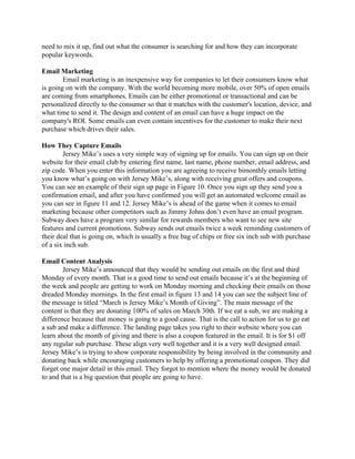 need to mix it up, find out what the consumer is searching for and how they can incorporate 
popular keywords. 
 
Email Marketing 
Email marketing is an inexpensive way for companies to let their consumers know what 
is going on with the company. With the world becoming more mobile, over 50% of open emails 
are coming from smartphones. Emails can be either promotional or transactional and can be 
personalized directly to the consumer so that it matches with the customer's location, device, and 
what time to send it. The design and content of an email can have a huge impact on the 
company's ROI. Some emails can even contain incentives for the customer to make their next 
purchase which drives their sales.  
 
How They Capture Emails 
Jersey Mike’s uses a very simple way of signing up for emails. You can sign up on their 
website for their email club by entering first name, last name, phone number, email address, and 
zip code. When you enter this information you are agreeing to receive bimonthly emails letting 
you know what’s going on with Jersey Mike’s, along with receiving great offers and coupons. 
You can see an example of their sign up page in Figure 10. Once you sign up they send you a 
confirmation email, and after you have confirmed you will get an automated welcome email as 
you can see in figure 11 and 12. Jersey Mike’s is ahead of the game when it comes to email 
marketing because other competitors such as Jimmy Johns don’t even have an email program. 
Subway does have a program very similar for rewards members who want to see new site 
features and current promotions. Subway sends out emails twice a week reminding customers of 
their deal that is going on, which is usually a free bag of chips or free six inch sub with purchase 
of a six inch sub.  
 
Email Content Analysis 
Jersey Mike’s announced that they would be sending out emails on the first and third 
Monday of every month. That is a good time to send out emails because it’s at the beginning of 
the week and people are getting to work on Monday morning and checking their emails on those 
dreaded Monday mornings. In the first email in figure 13 and 14 you can see the subject line of 
the message is titled “March is Jersey Mike’s Month of Giving”. The main message of the 
content is that they are donating 100% of sales on March 30th. If we eat a sub, we are making a 
difference because that money is going to a good cause. That is the call to action for us to go eat 
a sub and make a difference. The landing page takes you right to their website where you can 
learn about the month of giving and there is also a coupon featured in the email. It is for $1 off 
any regular sub purchase. These align very well together and it is a very well designed email. 
Jersey Mike’s is trying to show corporate responsibility by being involved in the community and 
donating back while encouraging customers to help by offering a promotional coupon. They did 
forget one major detail in this email. They forgot to mention where the money would be donated 
to and that is a big question that people are going to have.  
 
 
 
 
 
 
 
 
 