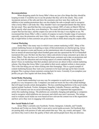 Recommendations  
When designing emails for Jersey Mike’s there are just a few things that they should be 
keeping in mind. It would be nice to see the product that they sell in the emails. They could 
incorporate pictures of the subs and show the customers just how tasty they really are. In 
addition to just sending promotions they can also display the subs so people start to recognize 
what a Jersey Mike’s sub looks like. They shouldn’t leave out important details like they did in 
the last email. They specified that they were going to donate 100% of sales on March 30th but 
didn’t specify what cause they were donating to. The email advertisement they sent us offered a 
coupon that last four days, and the coupon was sent on the first day it was eligible to use. We 
recommend that Jersey Mike’s offer a variety of coupons to reach a broader range of customers 
especially since the promotion only lasts 4 days. Finally, we suggest they send the coupon the 
day or night before so that customers are given more time to think about using the coupon offer.  
 
Content Marketing 
Jersey Mike’s has many ways in which it uses content marketing in B2C. Many of the 
content marketing focuses on inspiring as many of their promotions on charities/giving. Jersey 
Mike's also sponsors events and focuses on the entertainment side of content marketing. They 
host an annual all­american high school football game and also sponsored the NCAA basketball 
tournament this year. On their site they have videos and articles to keep consumers up to date on 
Jersey Mike's. They also have an E­mail club that keeps customers up to date on promotions and 
news. They lack the education and convincing aspects of content marketing. Jersey Mike's 
doesn’t focus on marketing what their products and services are about in their content marketing 
scheme. One thing that Jersey Mike’s just added to their newly updated website is shore points. 
This is the first thing you see when clicking onto their homepage. This is a good example of 
content marketing because they want your customers to be loyal and sign up for their rewards 
program.This is going to keep customers coming back for more. Currently if you complete your 
profile you get a free regular sub from Jersey Mike’s. 
 
Social Media Marketing 
Social media marketing is an easy way for companies to reach out to a large group of 
people at a very inexpensive rate. Companies can send out tweets for free with certain hashtags 
that will target towards certain demographics. The key contributing platforms in the social media 
market include Facebook, Twitter, Instagram, Snapchat, LinkedIn, Pinterest, and blogs. Today 
75% of US internet user are on social networking sites. So it’s important that organizations 
utilize this marketing strategy. The platforms are constantly changing and updating so companies 
need to recognize which platforms are necessary and which ones aren’t necessary. The ratings 
used to evaluate social media use were based on how relevant the content was to the organization 
and how active they were in engaging with customers.  
 
How Social Media Is Used 
Jersey Mike’s currently uses Facebook, Twitter, Instagram, Linkedin, and Youtube. 
Facebook and Twitter are Jersey Mike’s most active social media accounts. On Facebook they 
are posting daily with pictures of subs and content that says “bite, sip, crunch, and repeat”. This 
just shows they want to show the quality of their subs and let people know they are delicious. 
 
 
 
 
 
 