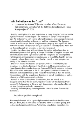 “Air Pollution can be fixed”
   - comments by Anders Wijkman, member of the European
     Parliament and vice chair of the Tällberg Foundation, in Hong
     Kong on jan 9th, 2009.

  Reading on the plane here, that air pollution in Hong Kong last year reached its
highest level since records began, I am reminded of Europe some fifty years
ago. Air pollution was very serious all over Europe as a consequence of massive
expansion of industrial as well as power and heat production. The damages
caused to health, crops, forests, ecosystems and property were significant. One
particular incident was the Great Smog in London of December 1952. More than
ten thousand people are estimated to have died as a result.
  Looking back I can state with confidence that quite a lot has been done to
address the problem of air quality in Europe. Emissions of sulphur, nitrogen and
ozone have come down significantly (table 1). The graphs are heading in the
right direction, although progress is not as good as it could be. Rapidly growing
economies all over Europe and – specifically - growth in road transport, are
pulling in the opposite direction.
  The air we breathe has become less polluted, but it is still unhealthy and
sometimes even deadly. In spite of the efforts to tackle emissions at source, a
report from the European Environment Agency (2005) tells us that an estimated
50% of the urban population in the EU are exposed to concentrations of air
pollution, that exceed the daily limit values for more than 35 days per annum.
So compliance with the agreed upon directives is a weak point in this as well as
other areas of EU environment legislation.
  So there is still a lot to be done. Nevertheless, I do not think it is an
exaggeration to state that air quality legislation in the EU has been relatively
successful. Policy action in this area truly demonstrates what can be achieved,
not least through cross-border cooperation.
  For a city like Hong Kong there ought to be a lot to be learnt from the EU
experience.

     From local problem to regional

The smog in London led to a gradual phase-out of small coal-fired furnaces.
This, no doubt, had an immediate and positive effect on local air quality. But
instead another problem followed. While local air pollution was reduced in
 