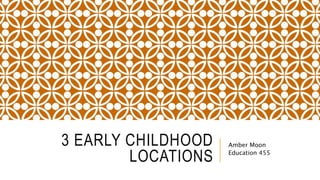 3 EARLY CHILDHOOD
LOCATIONS
Amber Moon
Education 455
 