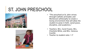 ST. JOHN PRESCHOOL
• “The preschool at St. John strives
through Catholic principles and
Montessori philosophy to create a
loving environment that will allow the
student to grow in faith, social grace,
discipline, and academics.”
• Teachers; Mrs. Carol Frazee, Mrs.
Charlotte White, and Mrs. Vanessa
Castillo
• Teacher to student ratio: 1:7
 