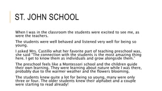 ST. JOHN SCHOOL
When I was in the classroom the students were excited to see me, as
were the teachers.
The students were well behaved and listened very well for being so
young.
I asked Mrs. Castillo what her favorite part of teaching preschool was,
she said “The connection with the students is the most amazing thing
here. I get to know them as individuals and grow alongside them.”
The preschool feels like a Montessori school and the children guide
their own learning. They were learning about nature while I was there,
probably due to the warmer weather and the flowers blooming.
The students knew quite a lot for being so young, many were only
three or four. The older students knew their alphabet and a couple
were starting to read already!
 