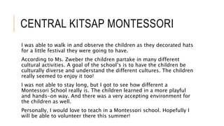 CENTRAL KITSAP MONTESSORI
I was able to walk in and observe the children as they decorated hats
for a little festival they were going to have.
According to Ms. Zweber the children partake in many different
cultural activities. A goal of the school’s is to have the children be
culturally diverse and understand the different cultures. The children
really seemed to enjoy it too!
I was not able to stay long, but I got to see how different a
Montessori School really is. The children learned in a more playful
and hands-on way. And there was a very accepting environment for
the children as well.
Personally, I would love to teach in a Montessori school. Hopefully I
will be able to volunteer there this summer!
 