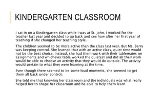 KINDERGARTEN CLASSROOM
I sat in on a Kindergarten class while I was at St. John. I worked for the
teacher last year and decided to go back and see how after her first year of
teaching if she changed her teaching style.
The children seemed to be more active than the class last year. But Ms. Barry
was keeping control. She learned that with an active class, quiet time would
not be the best choice. Instead, she had them work with their tablemates on
assignments and whichever table worked the quietest and did all their work
would be able to choose an activity that they would do outside. The activity
would pertain to what they were learning at the time.
Even though there seemed to be some loud moments, she seemed to get
them all back under control.
She told me that knowing her classroom and the individuals was what really
helped her to shape her classroom and be able to help them learn.
 