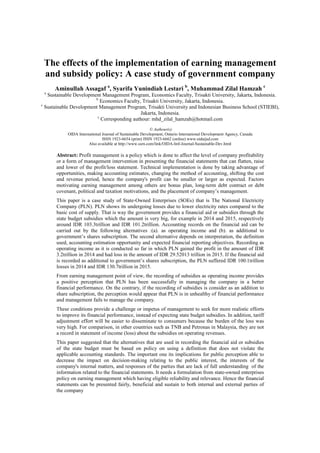 The effects of the implementation of earning management
and subsidy policy: A case study of government company
Aminullah Assagaf a
, Syarifa Yunindiah Lestari b
, Muhammad Zilal Hamzah c
a
Sustainable Development Management Program, Economics Faculty, Trisakti University, Jakarta, Indonesia.
b
Economics Faculty, Trisakti University, Jakarta, Indonesia.
c
Sustainable Development Management Program, Trisakti University and Indonesian Business School (STIEBI),
Jakarta, Indonesia.
c
Corresponding authour: mhd_zilal_hamzah@hotmail.com
© Authour(s)
OIDA International Journal of Sustainable Development, Ontario International Development Agency, Canada
ISSN 1923-6654 (print) ISSN 1923-6662 (online) www.oidaijsd.com
Also available at http://www.ssrn.com/link/OIDA-Intl-Journal-Sustainable-Dev.html
Abstract: Profit management is a policy which is done to affect the level of company profitability
or a form of management intervention in presenting the financial statements that can flatten, raise
and lower of the profit/loss statement. Technical implementation is done by taking advantage of
opportunities, making accounting estimates, changing the method of accounting, shifting the cost
and revenue period, hence the company's profit can be smaller or larger as expected. Factors
motivating earning management among others are bonus plan, long-term debt contract or debt
covenant, political and taxation motivations, and the placement of company’s management.
This paper is a case study of State-Owned Enterprises (SOEs) that is The National Electricity
Company (PLN). PLN shows its undergoing losses due to lower electricity rates compared to the
basic cost of supply. That is way the government provides a financial aid or subsidies through the
state budget subsidies which the amount is very big, for example in 2014 and 2015, respectively
around IDR 103.3trillion and IDR 101.2trillion. Accounting records on the financial aid can be
carried out by the following alternatives :(a). as operating income and (b). as additional to
government’s shares subscription. The second alternative depends on interpretation, the definition
used, accounting estimation opportunity and expected financial reporting objectives. Recording as
operating income as it is conducted so far in which PLN gained the profit in the amount of IDR
3.2trillion in 2014 and had loss in the amount of IDR 29.52013 trillion in 2015. If the financial aid
is recorded as additional to government’s shares subscription, the PLN suffered IDR 100.1trillion
losses in 2014 and IDR 130.7trillion in 2015.
From earning management point of view, the recording of subsidies as operating income provides
a positive perception that PLN has been successfully in managing the company in a better
financial performance. On the contrary, if the recording of subsidies is consider as an addition to
share subscription, the perception would appear that PLN is in unhealthy of financial performance
and management fails to manage the company.
These conditions provide a challenge or impetus of management to seek for more realistic efforts
to improve its financial performance, instead of expecting state budget subsidies. In addition, tariff
adjustment effort will be easier to disseminate to consumers because the burden of the loss was
very high. For comparison, in other countries such as TNB and Petronas in Malaysia, they are not
a record in statement of income (loss) about the subsidies on operating revenues.
This paper suggested that the alternatives that are used in recording the financial aid or subsidies
of the state budget must be based on policy on using a definition that does not violate the
applicable accounting standards. The important one its implications for public perception able to
decrease the impact on decision-making relating to the public interest, the interests of the
company's internal matters, and responses of the parties that are lack of full understanding of the
information related to the financial statements. It needs a formulation from state-owned enterprises
policy on earning management which having eligible reliability and relevance. Hence the financial
statements can be presented fairly, beneficial and sustain to both internal and external parties of
the company
 