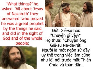 Đức Giê-su hỏi:
"Chuyện gì vậy?"
Họ thưa: "Chuyện ông
Giê-su Na-da-rét.
Người là một ngôn sứ đầy
uy thế trong việc làm cũng
như lời nói trước mặt Thiên
Chúa và toàn dân.
‘What things?’ he
asked. ‘All about Jesus
of Nazareth’ they
answered ‘who proved
he was a great prophet
by the things he said
and did in the sight of
God and of the whole
people;
 