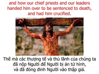 Thế mà các thượng tế và thủ lãnh của chúng ta
đã nộp Người để Người bị án tử hình,
và đã đóng đinh Người vào thập giá.
and how our chief priests and our leaders
handed him over to be sentenced to death,
and had him crucified.
 
