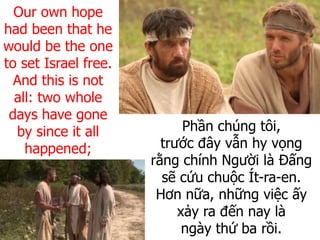 Phần chúng tôi,
trước đây vẫn hy vọng
rằng chính Người là Đấng
sẽ cứu chuộc Ít-ra-en.
Hơn nữa, những việc ấy
xảy ra đến nay là
ngày thứ ba rồi.
Our own hope
had been that he
would be the one
to set Israel free.
And this is not
all: two whole
days have gone
by since it all
happened;
 