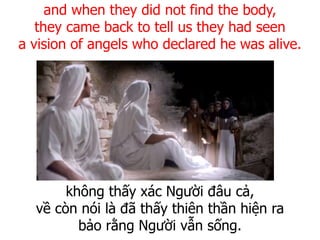 không thấy xác Người đâu cả,
về còn nói là đã thấy thiên thần hiện ra
bảo rằng Người vẫn sống.
and when they did not find the body,
they came back to tell us they had seen
a vision of angels who declared he was alive.
 