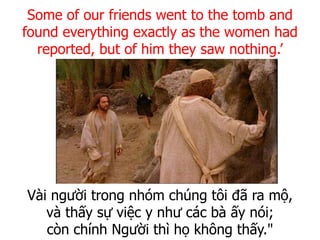 Vài người trong nhóm chúng tôi đã ra mộ,
và thấy sự việc y như các bà ấy nói;
còn chính Người thì họ không thấy."
Some of our friends went to the tomb and
found everything exactly as the women had
reported, but of him they saw nothing.’
 