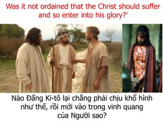 Nào Đấng Ki-tô lại chẳng phải chịu khổ hình
như thế, rồi mới vào trong vinh quang
của Người sao?
Was it not ordained that the Christ should suffer
and so enter into his glory?’
 