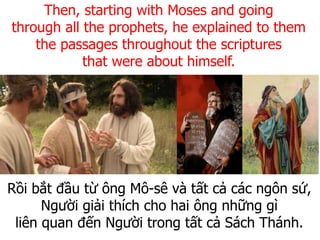 Rồi bắt đầu từ ông Mô-sê và tất cả các ngôn sứ,
Người giải thích cho hai ông những gì
liên quan đến Người trong tất cả Sách Thánh.
Then, starting with Moses and going
through all the prophets, he explained to them
the passages throughout the scriptures
that were about himself.
 
