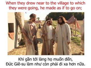 Khi gần tới làng họ muốn đến,
Đức Giê-su làm như còn phải đi xa hơn nữa.
When they drew near to the village to which
they were going, he made as if to go on;
 