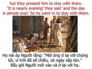 Họ nài ép Người rằng: "Mời ông ở lại với chúng
tôi, vì trời đã xế chiều, và ngày sắp tàn."
Bấy giờ Người mới vào và ở lại với họ.
but they pressed him to stay with them.
‘It is nearly evening’ they said ‘and the day
is almost over.’ So he went in to stay with them.
 