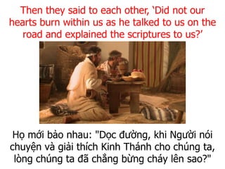 Họ mới bảo nhau: "Dọc đường, khi Người nói
chuyện và giải thích Kinh Thánh cho chúng ta,
lòng chúng ta đã chẳng bừng cháy lên sao?"
Then they said to each other, ‘Did not our
hearts burn within us as he talked to us on the
road and explained the scriptures to us?’
 