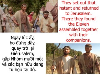 Ngay lúc ấy,
họ đứng dậy,
quay trở lại
Giêrusalem,
gặp Nhóm mười một
và các bạn hữu đang
tụ họp tại đó.
They set out that
instant and returned
to Jerusalem.
There they found
the Eleven
assembled together
with their
companions,
 