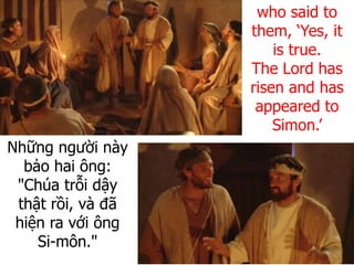 Những người này
bảo hai ông:
"Chúa trỗi dậy
thật rồi, và đã
hiện ra với ông
Si-môn."
who said to
them, ‘Yes, it
is true.
The Lord has
risen and has
appeared to
Simon.’
 