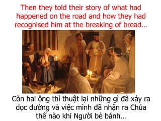 Còn hai ông thì thuật lại những gì đã xảy ra
dọc đường và việc mình đã nhận ra Chúa
thế nào khi Người bẻ bánh…
Then they told their story of what had
happened on the road and how they had
recognised him at the breaking of bread…
 