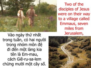 Two of the
disciples of Jesus
were on their way
to a village called
Emmaus, seven
miles from
Jerusalem,Vào ngày thứ nhất
trong tuần, có hai người
trong nhóm môn đệ
đi đến một làng kia
tên là Em-mau,
cách Giê-ru-sa-lem
chừng mười một cây số.
 