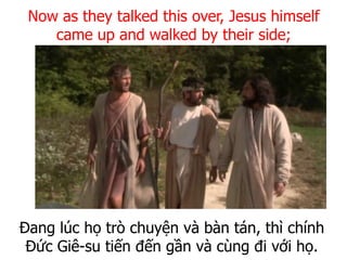 Đang lúc họ trò chuyện và bàn tán, thì chính
Đức Giê-su tiến đến gần và cùng đi với họ.
Now as they talked this over, Jesus himself
came up and walked by their side;
 