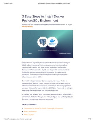 12/9/22, 19:06 3 Easy Steps to Install Docker PostgreSQL Environment
https://hevodata.com/learn/docker-postgresql/ 1/15
3 Easy Steps to Install Docker
PostgreSQL Environment
Ishwarya M on Data Integration, Database Management Systems • February 7th, 2022 •
WRITE FOR HEVO
One of the most important phases of the Software Development Life Cycle
(SDLC) is Data Processing. This involves actions like Data Joining, Data
Cleaning, Data Filtering, and more. Usually, developers use Database
Management Applications like MySQL and PostgreSQL to implement Data
Processing Operations. Besides, while developing such applications,
developers work with several temporary software that get employed at
different phases of their SDLC.
To run different applications and processes, developers use Docker as a
containerization platform. It omits the need to install and run applications in
different environments. Developers can perform Data Processing Operations
using any Database Management System (DBMS) like PostgreSQL by pulling in
their respective Docker Image files from the Docker Hub.
In this blog, you will learn about the process of setting up a Docker PostgreSQL
environment. We’ll show how you can install, configure, and run PostgreSQL on
Docker in 3 simple steps. Read on to get started.
Table of Contents
Prerequisites for Setting Up Docker PostgreSQL Environment
What is PostgreSQL?
What is Docker?
 