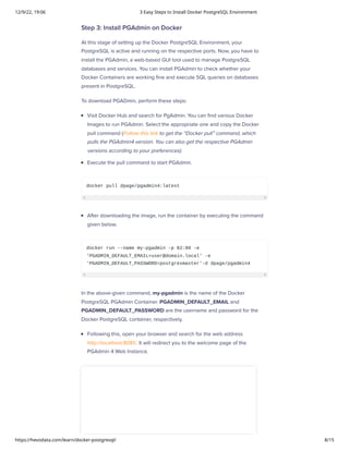 12/9/22, 19:06 3 Easy Steps to Install Docker PostgreSQL Environment
https://hevodata.com/learn/docker-postgresql/ 8/15
Step 3: Install PGAdmin on Docker
At this stage of setting up the Docker PostgreSQL Environment, your
PostgreSQL is active and running on the respective ports. Now, you have to
install the PGAdmin, a web-based GUI tool used to manage PostgreSQL
databases and services. You can install PGAdmin to check whether your
Docker Containers are working fine and execute SQL queries on databases
present in PostgreSQL.
To download PGADmin, perform these steps:
Visit Docker Hub and search for PgAdmin. You can find various Docker
Images to run PGAdmin. Select the appropriate one and copy the Docker
pull command (Follow this link to get the “Docker pull” command, which
pulls the PGAdmin4 version. You can also get the respective PGAdmin
versions according to your preferences).
Execute the pull command to start PGAdmin.
docker pull dpage/pgadmin4:latest
After downloading the image, run the container by executing the command
given below.
docker run --name my-pgadmin -p 82:80 -e
'PGADMIN_DEFAULT_EMAIL=user@domain.local' -e
'PGADMIN_DEFAULT_PASSWORD=postgresmaster'-d dpage/pgadmin4
In the above-given command, my-pgadmin is the name of the Docker
PostgreSQL PGAdmin Container. PGADMIN_DEFAULT_EMAIL and
PGADMIN_DEFAULT_PASSWORD are the username and password for the
Docker PostgreSQL container, respectively.
Following this, open your browser and search for the web address
http://localhost:8081/. It will redirect you to the welcome page of the
PGAdmin 4 Web Instance.
 