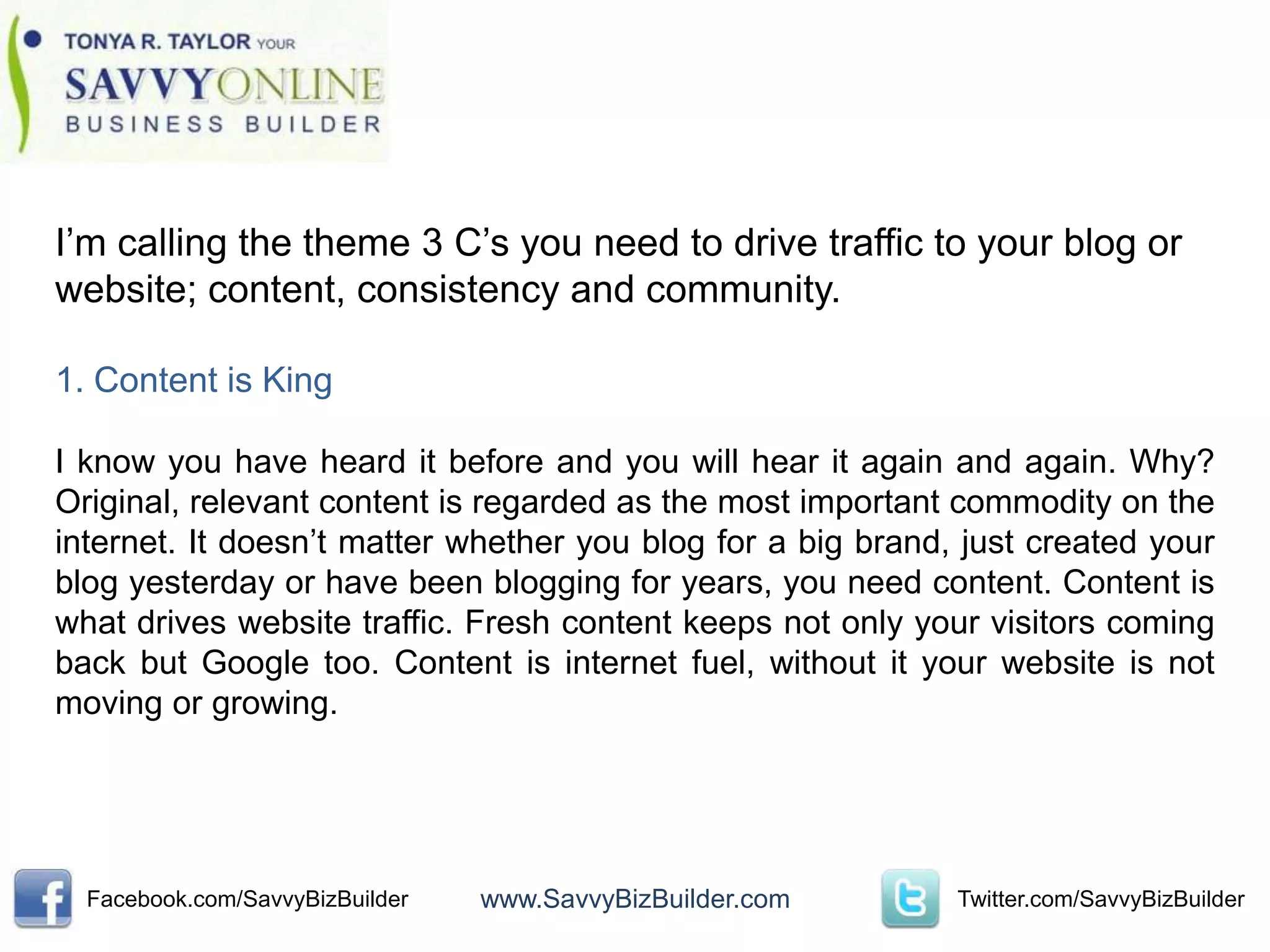 I’m calling the theme 3 C’s you need to drive traffic to your blog or
website; content, consistency and community.

1. Content is King

I know you have heard it before and you will hear it again and again. Why?
Original, relevant content is regarded as the most important commodity on the
internet. It doesn’t matter whether you blog for a big brand, just created your
blog yesterday or have been blogging for years, you need content. Content is
what drives website traffic. Fresh content keeps not only your visitors coming
back but Google too. Content is internet fuel, without it your website is not
moving or growing.




  Facebook.com/SavvyBizBuilder   www.SavvyBizBuilder.com     Twitter.com/SavvyBizBuilder
 