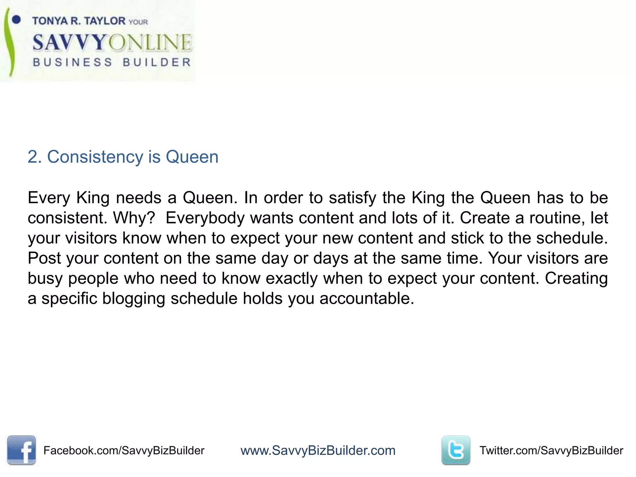 2. Consistency is Queen

Every King needs a Queen. In order to satisfy the King the Queen has to be
consistent. Why? Everybody wants content and lots of it. Create a routine, let
your visitors know when to expect your new content and stick to the schedule.
Post your content on the same day or days at the same time. Your visitors are
busy people who need to know exactly when to expect your content. Creating
a specific blogging schedule holds you accountable.




  Facebook.com/SavvyBizBuilder   www.SavvyBizBuilder.com    Twitter.com/SavvyBizBuilder
 