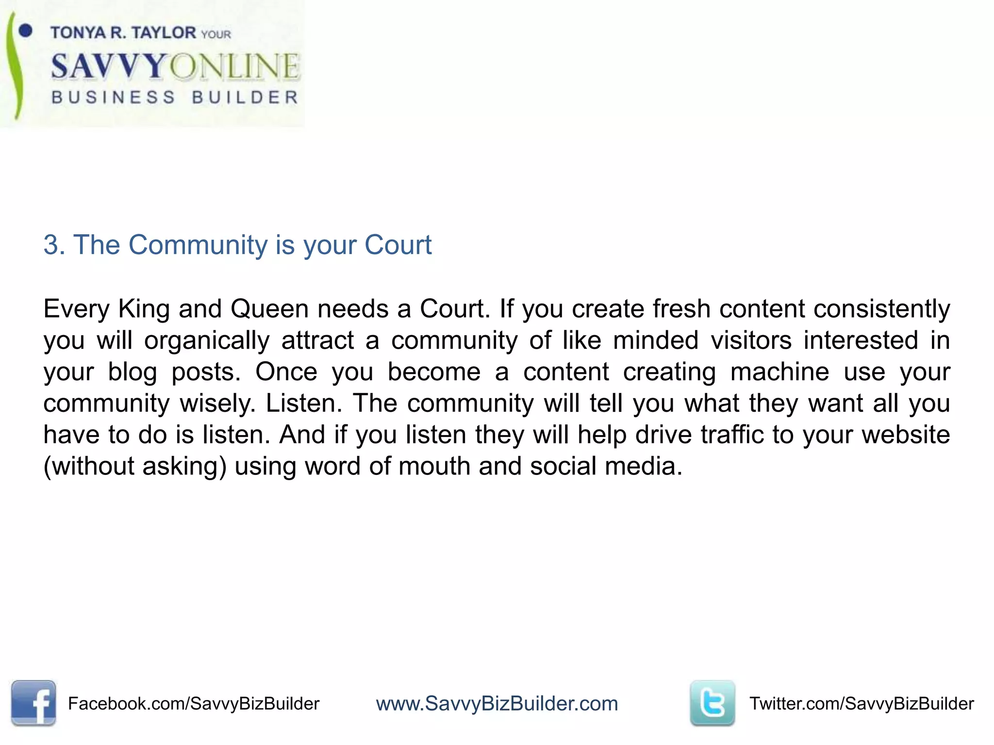 3. The Community is your Court

Every King and Queen needs a Court. If you create fresh content consistently
you will organically attract a community of like minded visitors interested in
your blog posts. Once you become a content creating machine use your
community wisely. Listen. The community will tell you what they want all you
have to do is listen. And if you listen they will help drive traffic to your website
(without asking) using word of mouth and social media.




  Facebook.com/SavvyBizBuilder   www.SavvyBizBuilder.com         Twitter.com/SavvyBizBuilder
 