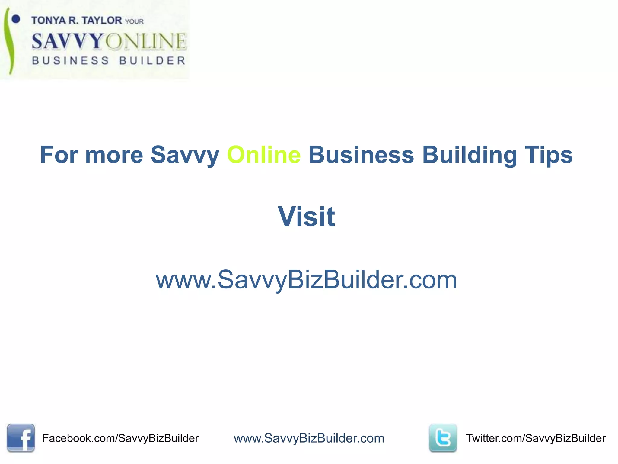 For more Savvy Online Business Building Tips

                                     Visit

                    www.SavvyBizBuilder.com




Facebook.com/SavvyBizBuilder   www.SavvyBizBuilder.com   Twitter.com/SavvyBizBuilder
 