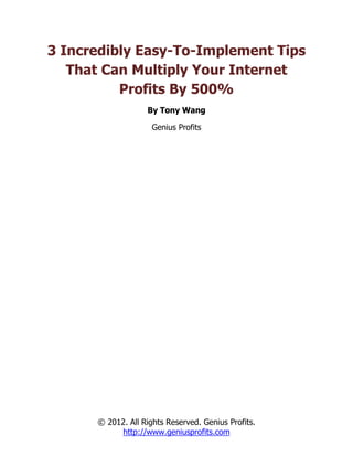 3 Incredibly Easy-To-Implement Tips
   That Can Multiply Your Internet
          Profits By 500%
                   By Tony Wang

                     Genius Profits




      © 2012. All Rights Reserved. Genius Profits.
           http://www.geniusprofits.com
 