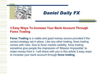 3 Easy Ways To Increase Your Bank Account Through Forex Trading  Forex  Trading   is a viable and good money source provided if the correct strategy set in place. Like any other trading, forex trading comes with risks. Due to forex market volatility, forex trading sometime give people the impression of ‘Mission Impossible’ to make money from it. I will share with you in this article 3 easy ways to increase your bank account through  forex  trading .   