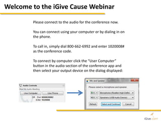 Welcome to the iGive Cause Webinar 
Please connect to the audio for the conference now. 
You can connect using your computer or by dialing in on 
the phone. 
To call in, simply dial 800-662-6992 and enter 1020008# 
as the conference code. 
To connect by computer click the “User Computer” 
button in the audio section of the conference app and 
then select your output device on the dialog displayed: 
 