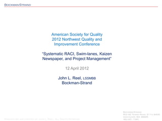 Bockman-Strand
Researched and created by John L. Reel: All Rights Reserved
American Society for Quality
2012 Northwest Quality and
Improvement Conference
“Systematic RACI, Swim-lanes, Kaizen
Newspaper, and Project Management”
12 April 2012
John L. Reel, LSSMBB
Bockman-Strand
Bockman-Strand
800 NE Tenney Road, S110/#435
Vancouver, WA 98685
360.931.7260
 