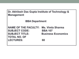 Dr. Akhilesh Das Gupta Institute of Technology &
Management
BBA Department
NAME OF THE FACULTY: Ms. Vimla Sharma
SUBJECT CODE: BBA 107
SUBJECT TITLE: Business Economics
TOTAL NO. OF
LECTURES: 60
 