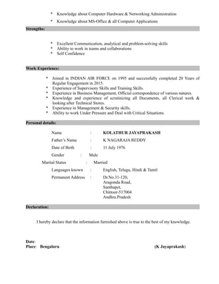 * Knowledge about Computer Hardware & Networking Administration
* Knowledge about MS-Office & all Computer Applications
Strengths:
* Excellent Communication, analytical and problem-solving skills
* Ability to work in teams and collaborations
* Self Confidence
Work Experience:
* Joined in INDIAN AIR FORCE on 1995 and successfully completed 20 Years of
Regular Engagement in 2015.
* Experience of Supervisory Skills and Training Skills.
* Experience in Business Management, Official correspondence of various natures.
* Knowledge and experience of scrutinizing all Documents, all Clerical work &
looking after Technical Stores.
* Experience in Management & Security skills.
* Ability to work Under Pressure and Deal with Critical Situations.
Personal details:
Name : KOLATHUR JAYAPRAKASH
Father’s Name : K NAGARAJA REDDY
Date of Birth : 11 July 1976
Gender : Male
Marital Status : Married
Languages known : English, Telugu, Hindi & Tamil
Permanent Address : Dr.No.31-120,
Aragonda Road,
Santhapet,
Chittoor-517004
Andhra Pradesh
Declaration:
I hereby declare that the information furnished above is true to the best of my knowledge.
Date:
Place: Bengaluru (K Jayaprakash)
 